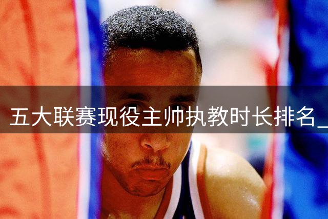 五大联赛现役主帅执教时长排名 西蒙尼居首位