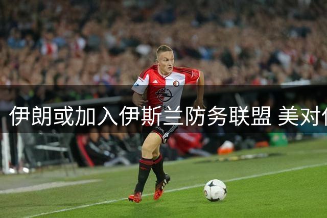 伊朗或加入伊斯兰防务联盟 美对伊政策急转弯