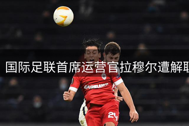 国际足联首席运营官拉穆尔遭解职 曾公开质疑因凡蒂诺领导决策