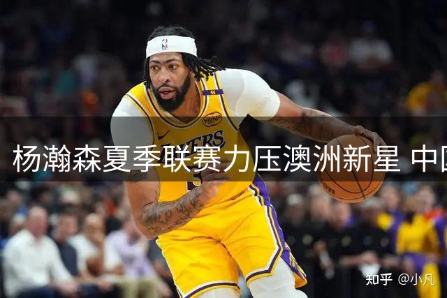 杨瀚森夏季联赛力压澳洲新星 中国内线新秀展现NBA级实力