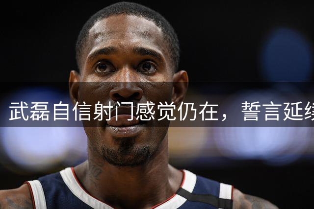 武磊自信射门感觉仍在，誓言延续上佳表现