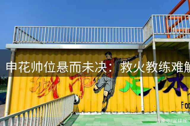 申花帅位悬而未决：救火教练难解困局 于汉超临危受命呼声高
