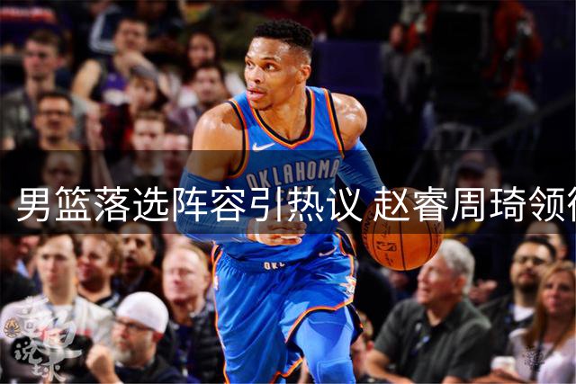 男篮落选阵容引热议 赵睿周琦领衔"最强遗珠