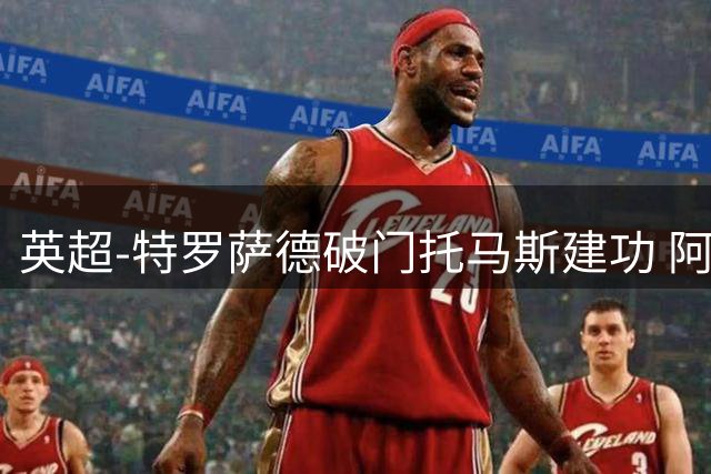 英超-特罗萨德破门托马斯建功 阿森纳2-0维拉