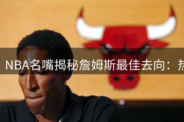 NBA名嘴揭秘詹姆斯最佳去向：热火三优势完胜76人与骑士