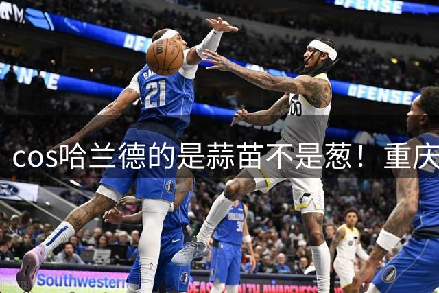 cos哈兰德的是蒜苗不是葱！重庆小伙才是原作者 视频被偷浏览破亿